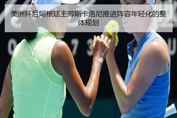 美洲杯后阿根廷主帅斯卡洛尼推进阵容年轻化的整体规划