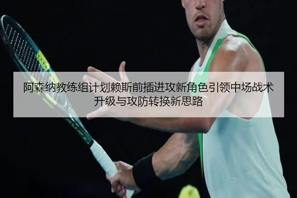 阿森纳教练组计划赖斯前插进攻新角色引领中场战术升级与攻防转换新思路