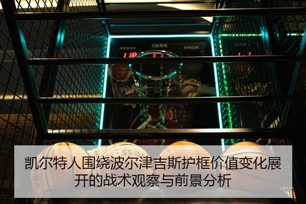 凯尔特人围绕波尔津吉斯护框价值变化展开的战术观察与前景分析