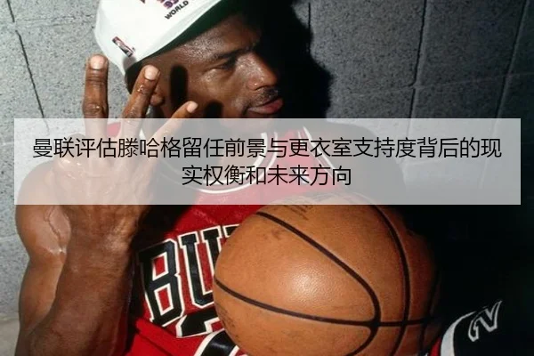 曼联评估滕哈格留任前景与更衣室支持度背后的现实权衡和未来方向