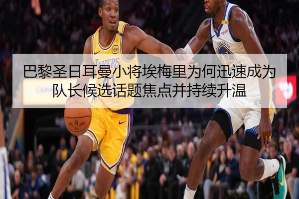 巴黎圣日耳曼小将埃梅里为何迅速成为队长候选话题焦点并持续升温