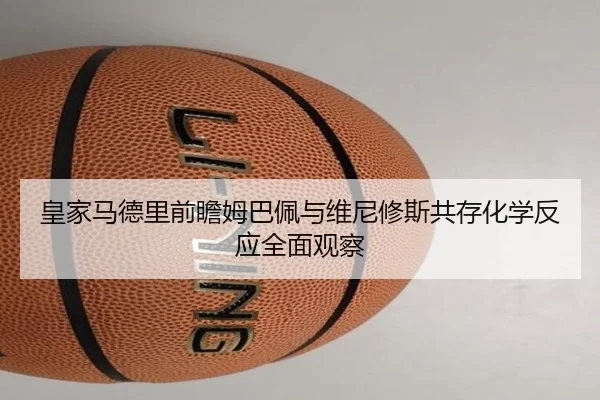 皇家马德里前瞻姆巴佩与维尼修斯共存化学反应全面观察