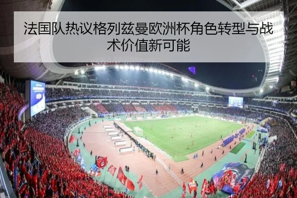 法国队热议格列兹曼欧洲杯角色转型与战术价值新可能