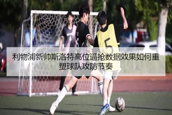 利物浦新帅斯洛特高位逼抢数据效果如何重塑球队攻防节奏