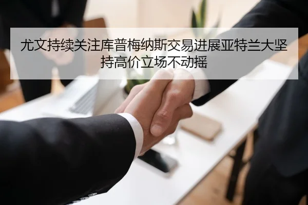 尤文持续关注库普梅纳斯交易进展亚特兰大坚持高价立场不动摇